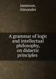 A grammar of logic and intellectual philosophy, on didactic principles, Jamieson, Alexander 