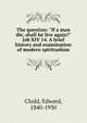 The question: "If a man die, shall he live again?" Job XIV 14. A brief history and examination of modern spiritualism, Clodd Edward 