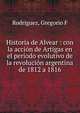 Historia de Alvear : con la acci?n de Artigas en el per?odo evolutivo de la revoluci?n argentina de 1812 a 1816, Gregorio F. Rodriguez 