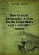 How to teach geography. A plan for an elementary and a scientific course, Carver, Elvira 