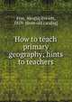 How to teach primary geography; hints to teachers, Frye, Alex[is] Everett, 1859- [from old catalog] 
