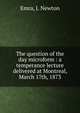 The question of the day microform : a temperance lecture delivered at Montreal, March 17th, 1873, Emra, J. Newton 