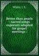 Better than pearls : sacred songs expressly adapted for gospel meetings /, White, J. E. 