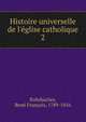 Histoire universelle de l'?glise catholique, Rohrbacher, Ren? Fran?ois, 1789-1856 