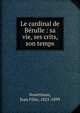Le cardinal de B?rulle : sa vie, ses crits, son temps, Nourrisson, Jean F?lix, 1825-1899 