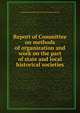 Report of Committee on methods of organization and work on the part of state and local historical societies, American historical association. [from old catalog] 