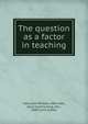 The question as a factor in teaching, Hall, John William, 1865-,Hall, Alice Cynthia King, Mrs., 1869- joint author 