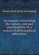An enquiry concerning the nature, end and practicability of a course of philosophical education;, Brown, Paul. [from old catalog] 