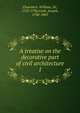A treatise on the decorative part of civil architecture. 1, Chambers, William, Sir, 1723-1796,Gwilt, Joseph, 1784-1863 