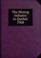 The Mining industry in Quebec. 1908, Qu?bec (Province). Dept. of Natural Resources,Qu?bec (Province). Dept. of Colonization and Mines. Mining industry of the Province of Qu?bec,Qu?bec (Province). Dept. of Colonization and Mines. Report on the mining operations of the Province of Qu?bec, 