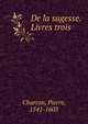 De la sagesse. Livres trois, Charron, Pierre, 1541-1603 