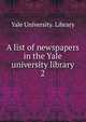 A list of newspapers in the Yale university library. 2, Yale University. Library 