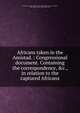 Africans taken in the Amistad. : Congressional document. Containing the correspondence, &c., in relation to the captured Africans, United States. Dept. of State,United States. 26th Congress. 1st session, 1839-1840. Executive document no. 185 