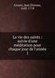 La vie des saints : suivie d'une m?ditation pour chaque jour de l'ann?e, Grosez, Jean Etienne, 1642-1718 