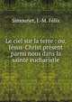Le ciel sur la terre : ou, J?sus-Christ pr?sent parmi nous dans la sainte eucharistie, Simounet, J.-M. F?lix 