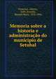 Memoria sobre a historia e administra??o do municipio de Setubal, Pimentel, Alberto, 1849-,Portella, Manuel Maria, 1833-1906 