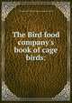 The Bird food company's book of cage birds:, Philadelphia bird food company. [from old catalog] 