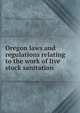Oregon laws and regulations relating to the work of live stock sanitation, Oregon. Laws, statutes, etc. [from old catalog],Oregon. State live stock sanitary board. [from old catalog] 