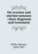 On ovarian and uterine tumours : their diagnosis and treatment, Wells, Spencer, 1818-1897 