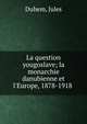 La question yougoslave; la monarchie danubienne et l'Europe, 1878-1918, Duhem, Jules 