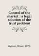 Control of the market : a legal solution of the trust problem, Wyman, Bruce, 1876-1926 