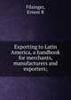 Exporting to Latin America, a handbook for merchants, manufacturers and exporters;, Ernest B. Filsinger 