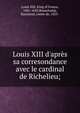 Louis XIII d'apr?s sa corresondance avec le cardinal de Richelieu;, Louis XIII, King of France, 1601-1643,Beauchamp, Raymond, comte de, 1855- 