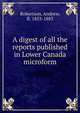 A digest of all the reports published in Lower Canada microform, Robertson, Andrew, fl. 1853-1883 