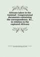 Africans taken in the Amistad : Congressional documents containing the correspondence, &c., in relation to the captured Africans, United States. Dept. of State,United States. 26th Congress. 1st session, 1839-1840. Executive document no. 185 