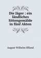 Die J?ger : ein l?ndliches Sittengem?lde in f?nf Akten, August Wilhelm Iffland 