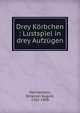Drey Korbchen, Lustspiel in drey Aufzugen., Hannamann, Octavian August, 1762-1808 