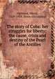 The story of Cuba: her struggles for liberty; the cause, crisis and destiny of the Pearl of the Antilles, Halstead Murat 