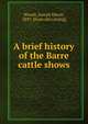 A brief history of the Barre cattle shows, Woods, Joseph Edwin, 1847- [from old catalog] 