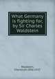 What Germany is fighting for,by Sir Charles Waldstein., Waldstein, Charles,Sir,1856-1927. 