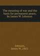 The meaning of war and the basis for permanent peace,by James W. Johnson ., Johnson, James W.,1863- 