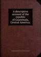 A descriptive account of the republic of Guatemala, Central America;, Guatemala. Ministerio del interior y de obras p?blicas 