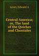 Central America; or, The land of the Quiches and Chontales, Edward A. Lever 