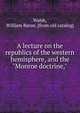 A lecture on the republics of the western hemisphere, and the "Monroe doctrine,", Walsh, William Baron. [from old catalog] 