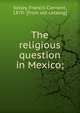 The religious question in Mexico;, Kelley, Francis Clement, 1870- [from old catalog] 