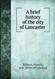 A brief history of the city of Lancaster, Kilburn, Francis, pub. [from old catalog] 