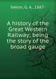 A history of the Great Western Railway; being the story of the broad gauge, Sekon, G. A., 1867- 