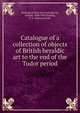 Catalogue of a collection of objects of British heraldic art to the end of the Tudor period, Burlington Fine Arts Club,Barron, Oswald, 1868-1939,Dorling, E. E. (Edward Earle) 