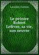Le peintre Robert Lefevre, sa vie, son oeuvre, Lavalley, Gaston 