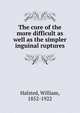 The cure of the more difficult as well as the simpler inguinal ruptures, Halsted, William, 1852-1922 
