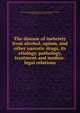 The disease of inebriety from alcohol, opium, and other narcotic drugs, its etiology, pathology, treatment and medico-legal relations, American Association for the Study and Cure of Inebriety,Crothers, T. D. (Thomas Davison), 1842-1918, ed 