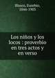 Los ni?os y los locos : proverbio en tres actos y en verso, Blasco, Eusebio, 1844-1903 