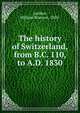 The history of Switzerland, from B.C. 110, to A.D. 1830, Lardner, William Branson, 1850- 