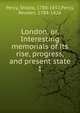 London, or, Interesting memorials of its rise, progress, and present state. 1, Percy, Sholto, 1788-1852,Percy, Reuben, 1788-1826 