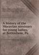 A history of the Moravian seminary for young ladies, at Bethlehem, Pa, Reichel, William Cornelius, 1824-1876,Bigler, William H. (William Howard), 1840-1904, comp,Levering, Joseph Mortimer, 1849-1908 
