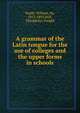 A grammar of the Latin tongue for the use of colleges and the upper forms in schools, Smith, William, Sir, 1813-1893 